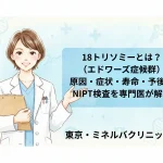 18トリソミーとは？（エドワーズ症候群）原因・症状・寿命・予後とNIPT検査を専門医が解説｜東京・ミネルバクリニック