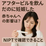 アフターピルを飲んだのに妊娠した|赤ちゃんへの影響は?NIPTで確認できること